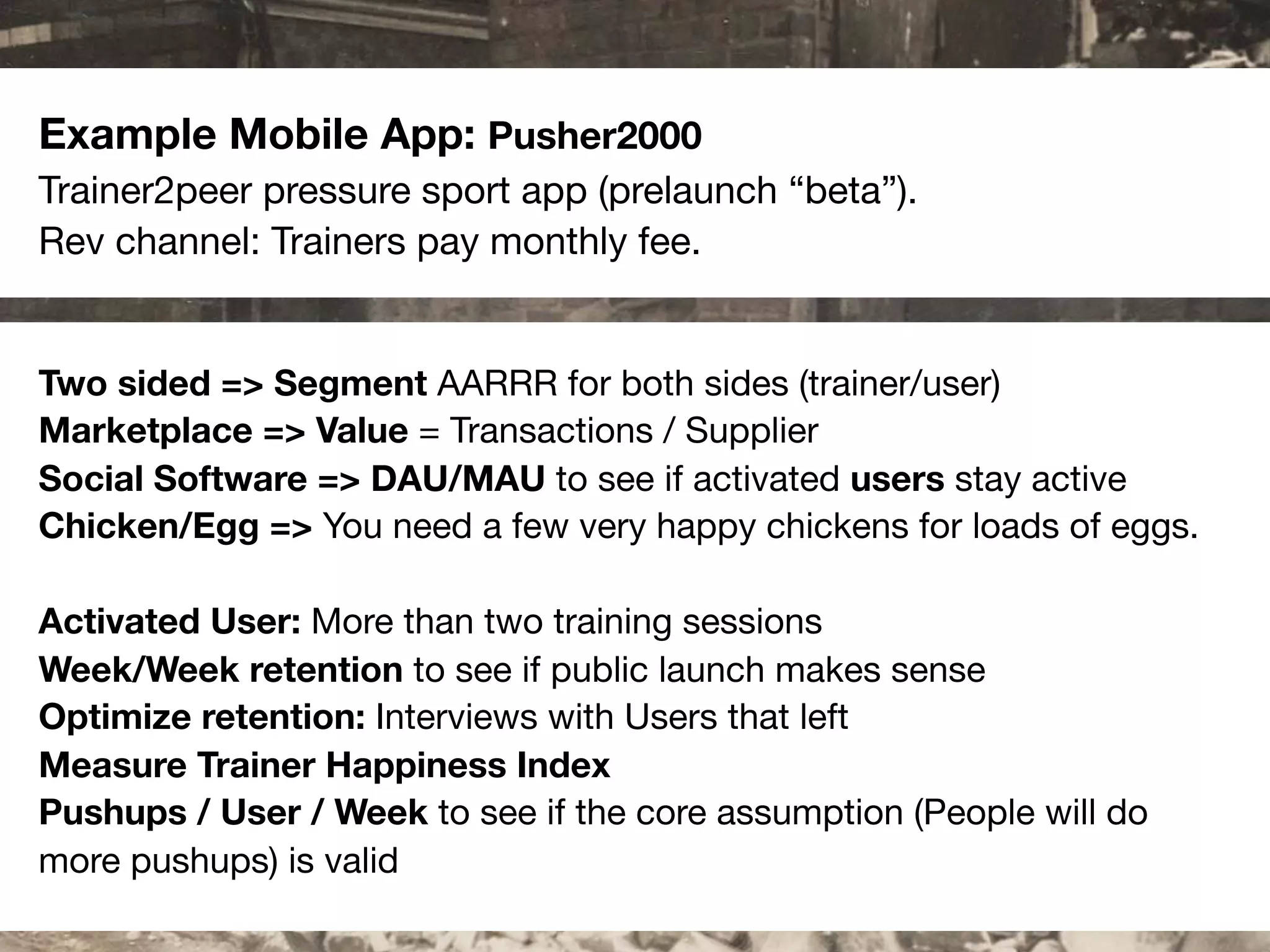 #scb13 – @andreasklinger
Framework: AARRR
Example Mobile App: Pusher2000
Trainer2peer pressure sport app (prelaunch “beta”).
Rev channel: Trainers pay monthly fee.
Two sided => Segment AARRR for both sides (trainer/user)
Marketplace => Value = Transactions / Supplier
Social Software => DAU/MAU to see if activated users stay active
Chicken/Egg => You need a few very happy chickens for loads of eggs.
Activated User: More than two training sessions
Week/Week retention to see if public launch makes sense
Optimize retention: Interviews with Users that left
Measure Trainer Happiness Index
Pushups / User / Week to see if the core assumption (People will do
more pushups) is valid
 