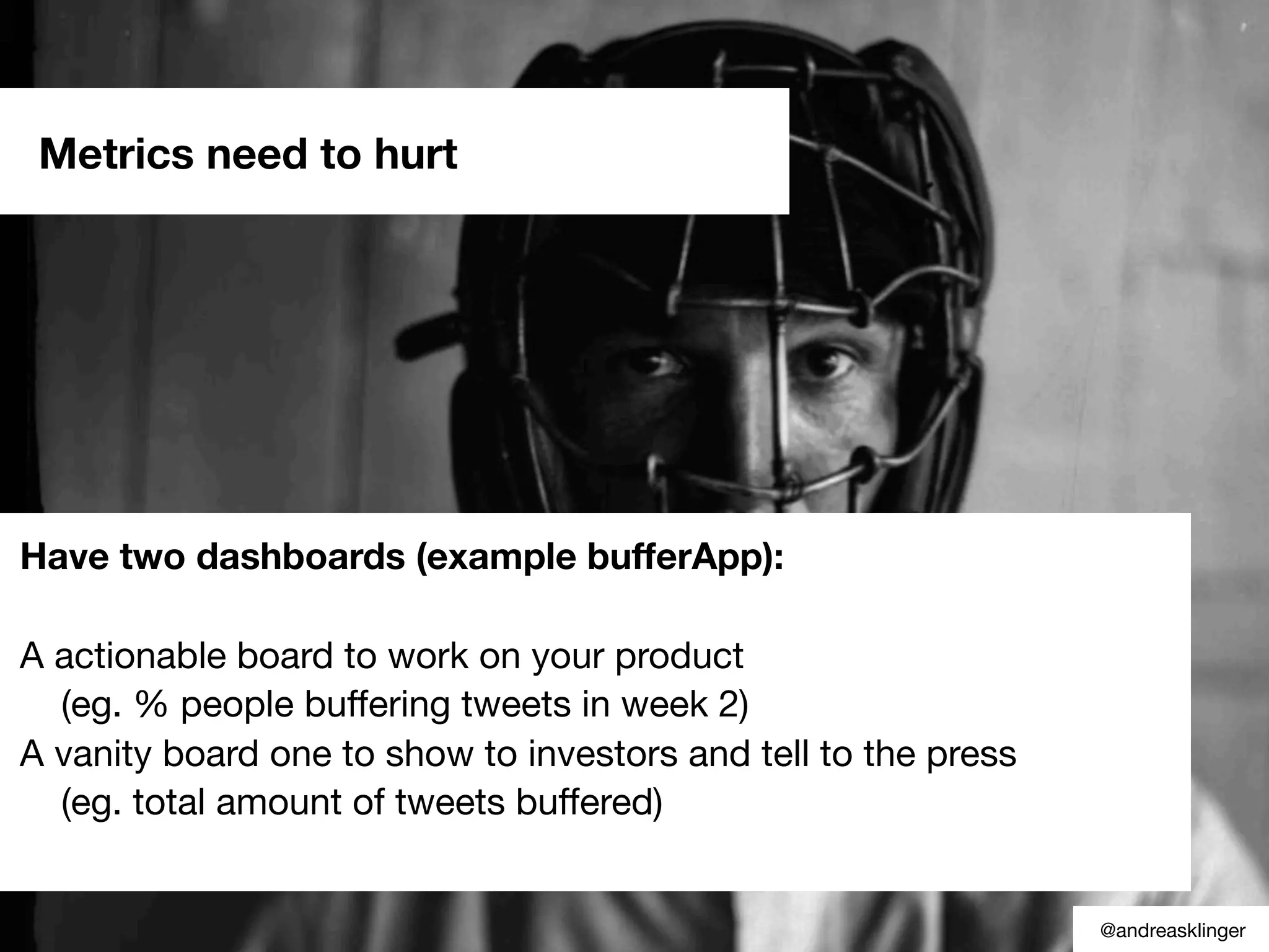 Have two dashboards (example bufferApp):
A actionable board to work on your product
(eg. % people buffering tweets in week 2)
A vanity board one to show to investors and tell to the press
(eg. total amount of tweets buffered)
Metrics need to hurt
@andreasklinger
 