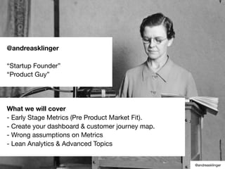 @andreasklinger
“Startup Founder”
“Product Guy”
What we will cover
- Early Stage Metrics (Pre Product Market Fit).
- Create your dashboard & customer journey map.
- Wrong assumptions on Metrics
- Lean Analytics & Advanced Topics
@andreasklinger
 