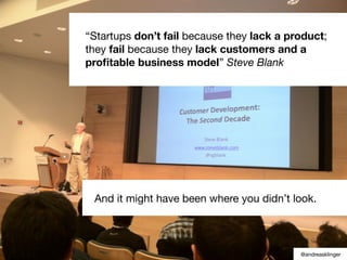 “Startups don’t fail because they lack a product;
they fail because they lack customers and a
proﬁtable business model” Steve Blank
And it might have been where you didn’t look.
@andreasklinger
 