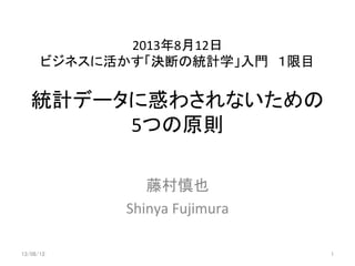 統計データに惑わされないための
5つの原則	
	
  
藤村慎也	
  
Shinya	
  Fujimura	
13/08/12	
 1	
2013年8月12日	
  
ビジネスに活かす「決断の統計学」入門　１限目	
 