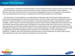 Legal Disclaimer
This presentation is intended to provide information concerning SSD and memory industry. We do our best to make
sure that information presented is accurate and fully up-to-date. However, the presentation may be subject to
technical inaccuracies, information that is not up-to-date or typographical errors. As a consequence, Samsung does
not in any way guarantee the accuracy or completeness of information provided on this presentation.
The information in this presentation or accompanying oral statements may include forward-looking statements.
These forward-looking statements include all matters that are not historical facts, statements regarding the Samsung
Electronics' intentions, beliefs or current expectations concerning, among other things, market prospects, growth,
strategies, and the industry in which Samsung operates. By their nature, forward-looking statements involve risks and
uncertainties, because they relate to events and depend on circumstances that may or may not occur in the future.
Samsung cautions you that forward looking statements are not guarantees of future performance and that the actual
developments of Samsung, the market, or industry in which Samsung operates may differ materially from those made
or suggested by the forward-looking statements contained in this presentation or in the accompanying oral
statements. In addition, even if the information contained herein or the oral statements are shown to be accurate,
those developments may not be indicative developments in future periods.

 