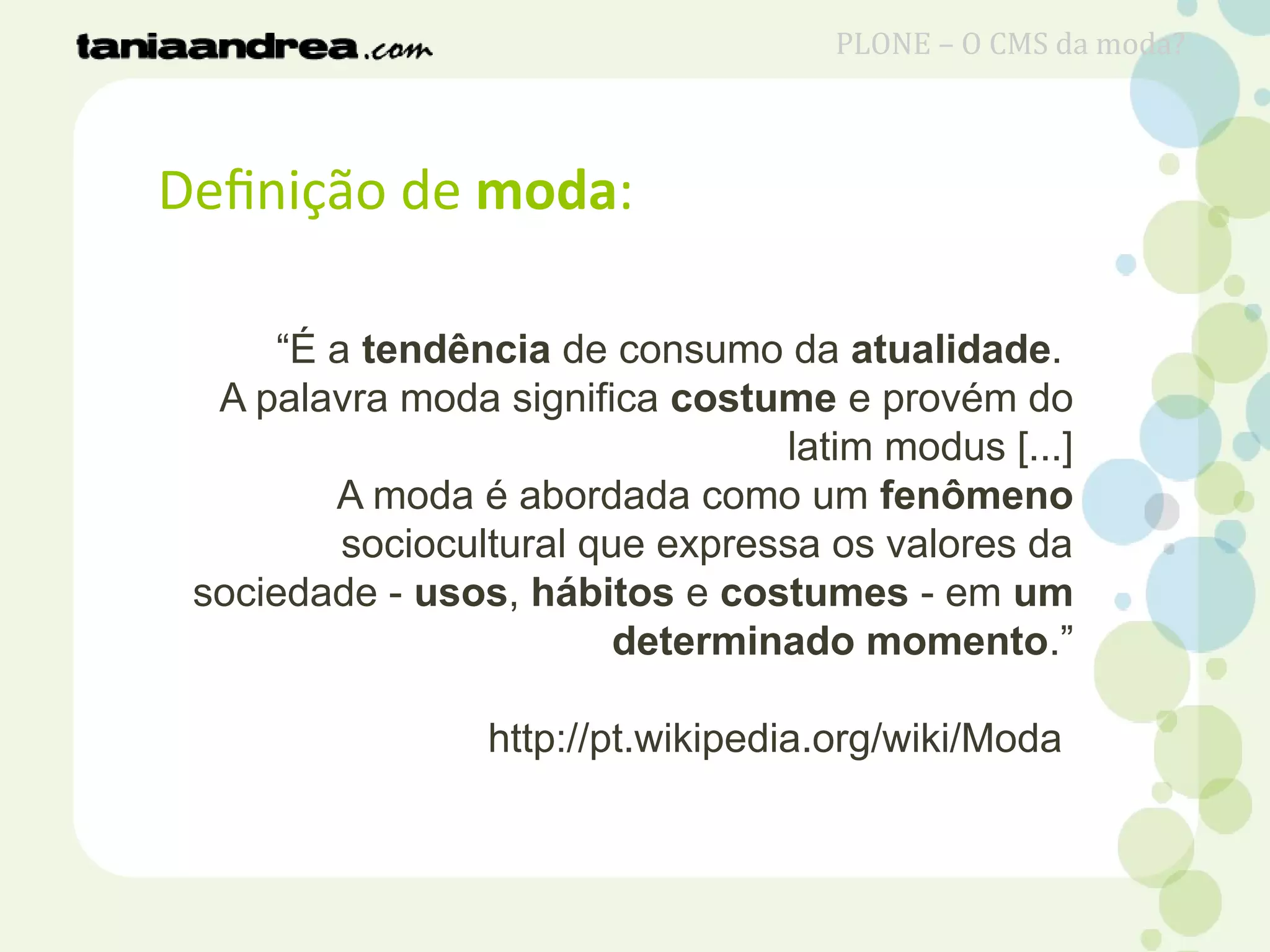 Definição de moda:
“É a tendência de consumo da atualidade.
A palavra moda significa costume e provém do
latim modus [...]
A moda é abordada como um fenômeno
sociocultural que expressa os valores da
sociedade - usos, hábitos e costumes - em um
determinado momento.”
http://pt.wikipedia.org/wiki/Moda
PLONE – O CMS da moda?
 