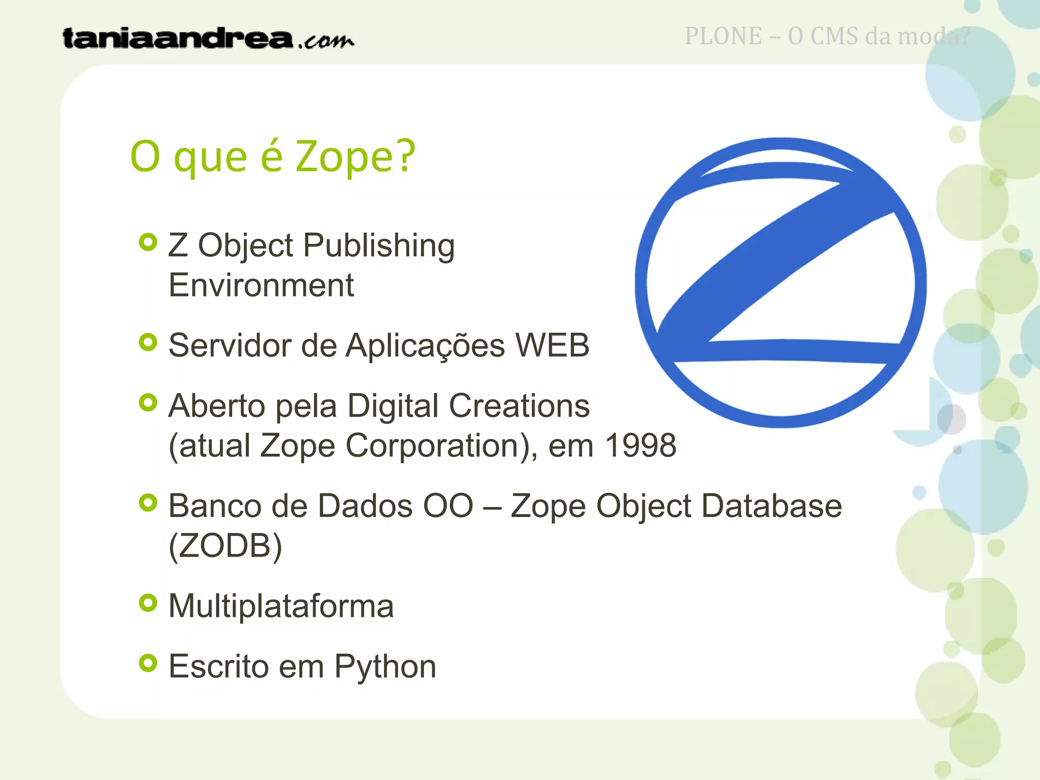 O que é Zope?
 Z Object Publishing
Environment
 Servidor de Aplicações WEB
 Aberto pela Digital Creations
(atual Zope Corporation), em 1998
 Banco de Dados OO – Zope Object Database
(ZODB)
 Multiplataforma
 Escrito em Python
PLONE – O CMS da moda?
 