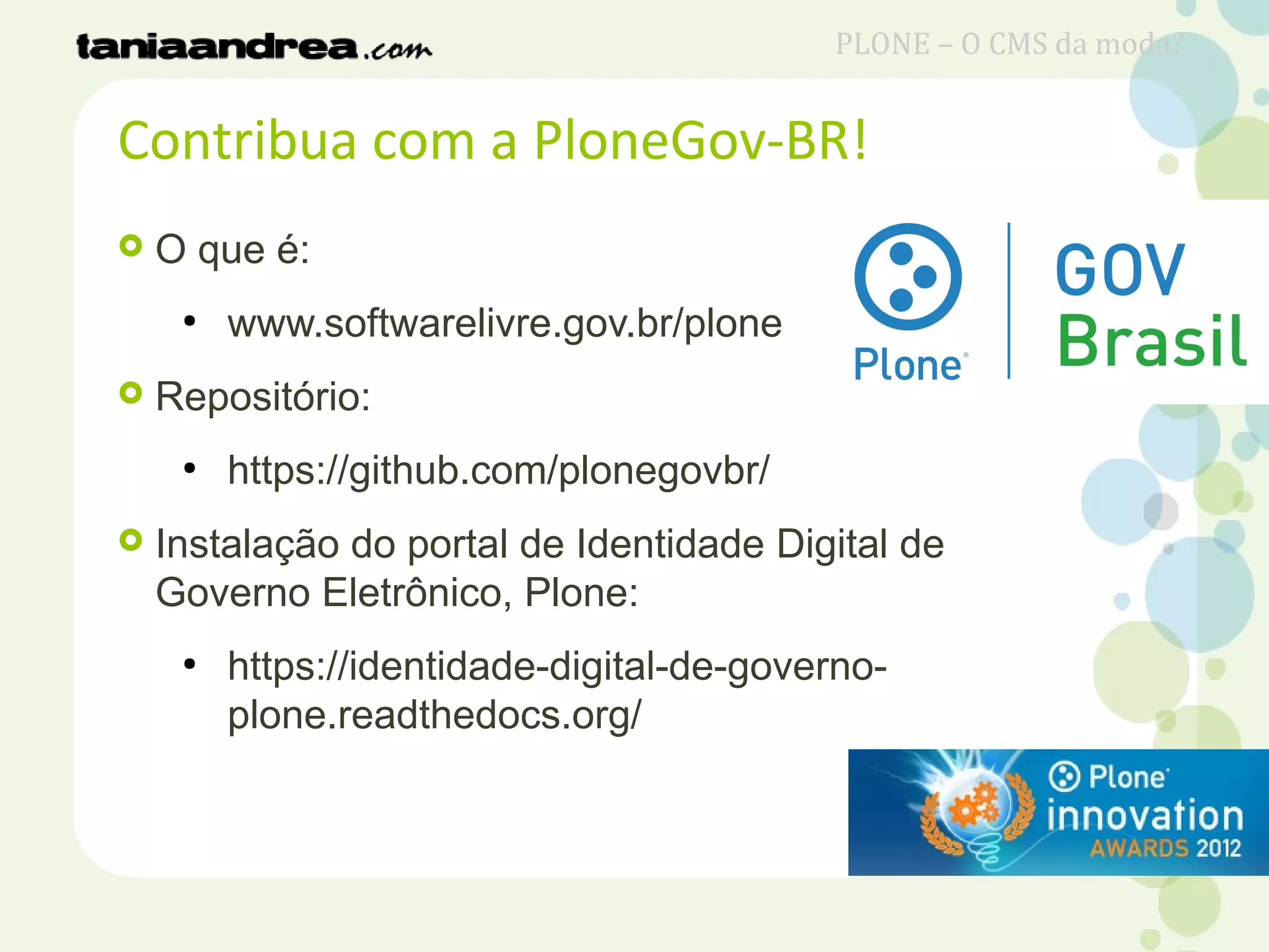  O que é:
●
www.softwarelivre.gov.br/plone
 Repositório:
●
https://github.com/plonegovbr/
 Instalação do portal de Identidade Digital de
Governo Eletrônico, Plone:
●
https://identidade-digital-de-governo-
plone.readthedocs.org/
Contribua com a PloneGov-BR!
PLONE – O CMS da moda?
 