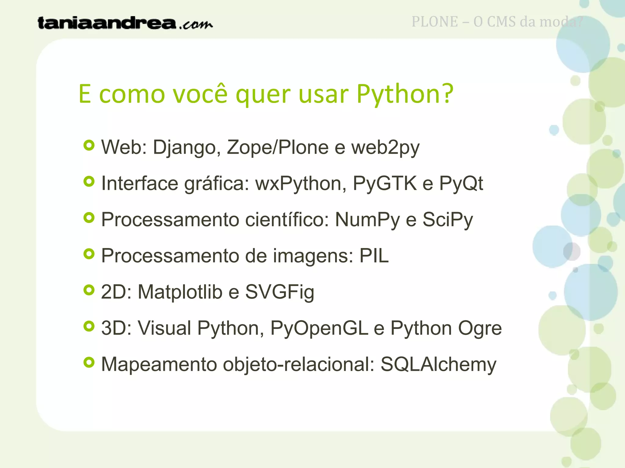 E como você quer usar Python?
 Web: Django, Zope/Plone e web2py
 Interface gráfica: wxPython, PyGTK e PyQt
 Processamento científico: NumPy e SciPy
 Processamento de imagens: PIL
 2D: Matplotlib e SVGFig
 3D: Visual Python, PyOpenGL e Python Ogre
 Mapeamento objeto-relacional: SQLAlchemy
PLONE – O CMS da moda?
 