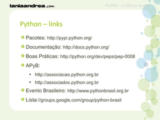 Python – links
 Pacotes: http://pypi.python.org/
 Documentação: http://docs.python.org/
 Boas Práticas: http://python.org/dev/peps/pep-0008
 APyB:
●
http://associacao.python.org.br
●
http://associados.python.org.br
 Evento Brasileiro: http://www.pythonbrasil.org.br
 Lista://groups.google.com/group/python-brasil
PLONE – O CMS da moda?
 