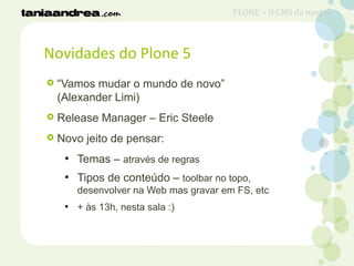 Novidades do Plone 5
 “Vamos mudar o mundo de novo”
(Alexander Limi)
 Release Manager – Eric Steele
 Novo jeito de pensar:
●
Temas – através de regras
●
Tipos de conteúdo – toolbar no topo,
desenvolver na Web mas gravar em FS, etc
●
+ às 13h, nesta sala :)
PLONE – O CMS da moda?
 