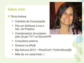  Tânia Andrea
●
Cientista da Computação
●
Pós em Software Livre e
Ger. de Projetos
●
Coordenadora de projetos
pelo Grupo TV1 na Secom/PR
●
Consultora externa
●
Diretora na APyB
●
Big Kahuna 2013 – PloneConf / PythonBrasil[9]
●
Mãe de um casal lindo :)
Sobre mim
 