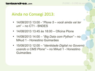 Ainda no Consegi 2013:
●
14/08/2013 13:00 - “Plone 5 – você ainda vai ter
um” – no CT1 - BNDES
●
14/08/2013 13:45 às 18:00 – Oficina Plone
●
14/08/2013 14:00 – “Big Data com Python” – no
MAud 1 - Honestino Guimarães
●
15/08/2013 12:00 – “Identidade Digital no Governo
usando o CMS Plone” – no MAud 1 - Honestino
Guimarães
PLONE – O CMS da moda?
 