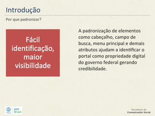 Introdução
Por que padronizar?
A padronização de elementos
como cabeçalho, campo de
busca, menu principal e demais
atributos ajudam a identificar o
portal como propriedade digital
do governo federal gerando
credibilidade.
 