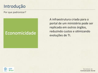 Introdução
Por que padronizar?
A infraestrutura criada para o
portal de um ministério pode ser
replicada em outros órgãos,
reduzindo custos e otimizando
evoluções de TI.
 