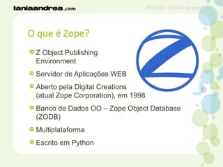O que é Zope?
 Z Object Publishing
Environment
 Servidor de Aplicações WEB
 Aberto pela Digital Creations
(atual Zope Corporation), em 1998
 Banco de Dados OO – Zope Object Database
(ZODB)
 Multiplataforma
 Escrito em Python
PLONE – O CMS da moda?
 