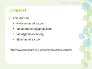  Tânia Andrea
●
www.taniaandrea.com
●
taniaa.moreira@gmail.com
●
tania@ploneconf.org
●
@taniaandrea_com
http://www.slideshare.net/TaniaAndreaMirandaMoreira/
Obrigada!
PLONE – O CMS da moda?
 