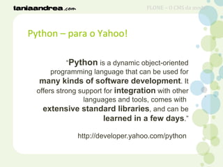 Python – para o Yahoo!
“Python is a dynamic object-oriented
programming language that can be used for
many kinds of software development. It
offers strong support for integration with other
languages and tools, comes with
extensive standard libraries, and can be
learned in a few days.”
http://developer.yahoo.com/python
PLONE – O CMS da moda?
 