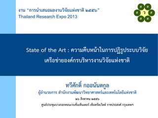 งาน “การนำาเสนอผลงานวิจจัยยแห่งงชาติจ ๒๕๕””
Thailand Research Expo 2013
State of the Art : ควิามคืบห่น้าในการปฏจรูประบบวิจจัยย
เครือขงายองค์กรบรจห่ารงานวิจจัยยแห่งงชาติจ
ทวิีศยกดจ์ กออนยนติกูล
ผู้อำานวิยการ สำานยกงานพัฒยฒนาวิจทยาศาสติร์และเทคโนโลยีแห่งงชาติจ
๒” สจงห่าคม ๒๕๕”
ศูนย์ประชุมบางกอกคอนเวินชย่นเซ็นเติอร์ เซ็นทรยลเวิจลด์ ราชประสงค์ กรุงเทพัฒฯ
 