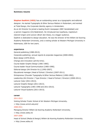 Summary Resume
Stephan Saaltink (1953) has an outstanding career as a typographic and editorial
designer. He started Typography & Other Serious Matters in Rotterdam, and worked at
Total Design in Amsterdam.
As an artdirector he joined a leading Dutch newspaper (NRC Handelsblad) and an opinion
magazine (Vrij Nederland). He introduced two typefaces, Lexicon (Bram den Does) and
Capitolium (Gerard Unger), to a bigger audience in The Netherlands.
Saaltink is dedicated to design education. He was the director of the Willem de Kooning
Academy Rotterdam University, and a visiting scholar at Western Michigan University in
Kalamazoo, USA for two years. Recently Saaltink moved up north to work in Denmark at
Designskolen Kolding.
experience
General publishing [1980-2014].
Book design [1979-2014].
Change and innovation (all the time).
Course leader Graphic Design [1981-1985].
Course leader Visual Communication [1985-1990].
Editorial design (Art Director) [1992-2007].
Educational manager (Head of School / Director) [2007-2011].
Entrepreneur (Founder Typography & Other Serious Matters) [1990-1992].
Head Communication Design [2014].
Corporate publishing: annual reports & corporate magazines [2000-2004].
Leadership (Art Director / Type Director / Head of School / Director) [2000-2011].
Lecturer Color [2011-2013].
Lecturer Graphic Design [2011-2014].
Lecturer Service Design [2014].
Lecturer Typography [1981-1990 and 2011-2014].
Lecturer Visual Systems [2011-2013].
career
2014
Head Communication Design at Designskolen Kolding (DK).
> https://www.designskolenkolding.dk/
2011-2013
Visiting Scholar Frostic School of Art Western Michigan University (USA).
> http://www.wmich.edu/art/
 