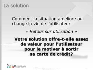 La solution
Comment la situation améliore ou
change la vie de l’utilisateur
« Retour sur utilisation »
Votre solution offre-t-elle assez
de valeur pour l’utilisateur
pour le motiver à sortir
sa carte de crédit?
© 2012 Davender Gupta - www.startup-academie.com –
Tous droits réservés 11
 