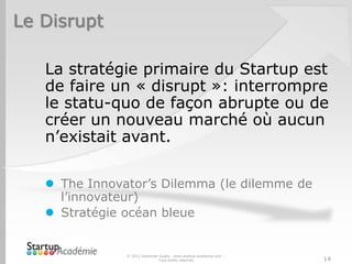 Le Disrupt
La stratégie primaire du Startup est
de faire un « disrupt »: interrompre
le statu-quo de façon abrupte ou de
créer un nouveau marché où aucun
n’existait avant.
 The Innovator’s Dilemma (le dilemme de
l’innovateur)
 Stratégie océan bleue
© 2012 Davender Gupta - www.startup-academie.com –
Tous droits réservés 14
 