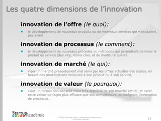 Les quatre dimensions de l’innovation
© 2012 Davender Gupta - www.startup-academie.com –
Tous droits réservés 15
innovation de l’offre (le quoi):
 le développement de nouveaux produits ou de nouveaux services qui n’existaient
pas avant
innovation de processus (le comment):
 le développement de nouveaux procédés ou méthodes qui permettent de livrer le
produit ou service plus vite, moins cher, et de meilleure qualité.
innovation de marché (le qui):
 viser un marché présentement mal servi par les offres actuelles des autres, en
faisant des modifications mineures à son produit ou à son service.
innovation de valeur (le pourquoi):
 viser un besoin non-satisfait mais très apprécié de son marché actuel, et livrer
cette valeur de façon plus efficace que ses compétiteurs, en intégrant l’innovation
de processus.
 