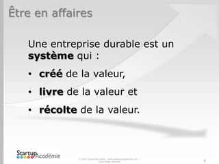 Être en affaires
Une entreprise durable est un
système qui :
• créé de la valeur,
• livre de la valeur et
• récolte de la valeur.
© 2012 Davender Gupta - www.startup-academie.com –
Tous droits réservés 4
 