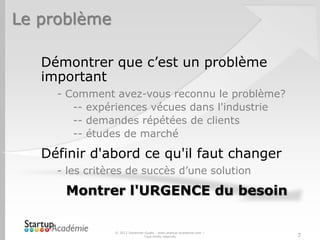 Le problème
Démontrer que c’est un problème
important
- Comment avez-vous reconnu le problème?
-- expériences vécues dans l'industrie
-- demandes répétées de clients
-- études de marché
Définir d'abord ce qu'il faut changer
- les critères de succès d’une solution
Montrer l'URGENCE du besoin
© 2012 Davender Gupta - www.startup-academie.com –
Tous droits réservés 7
 