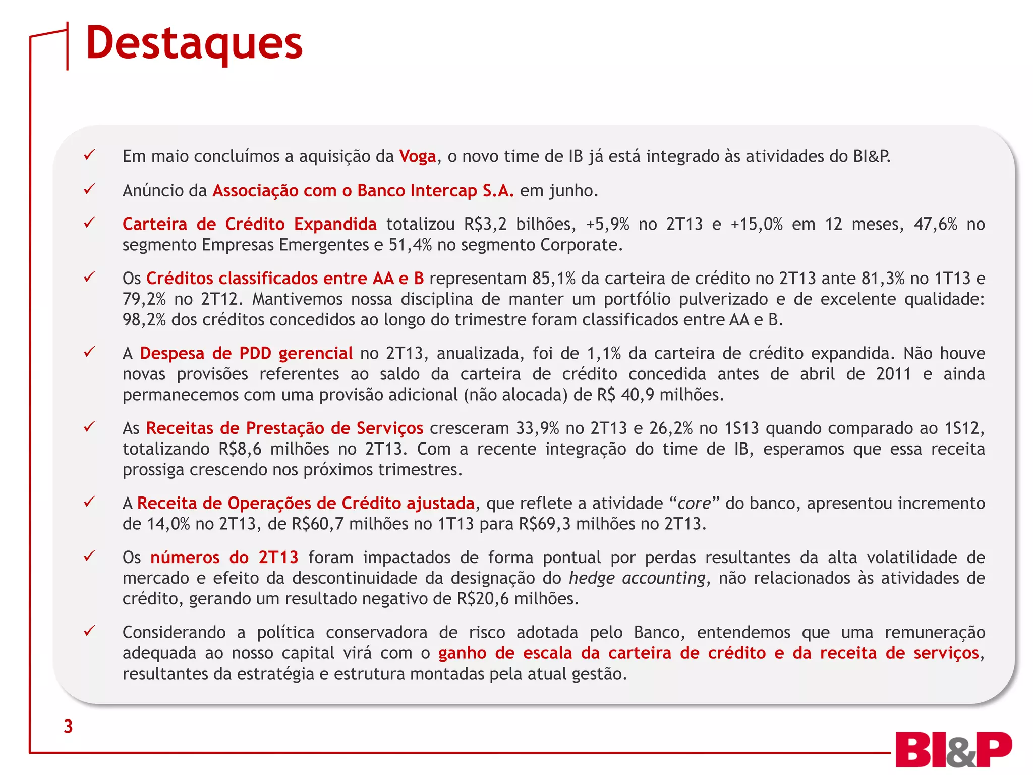 Destaques
3
 Em maio concluímos a aquisição da Voga, o novo time de IB já está integrado às atividades do BI&P.
 Anúncio da Associação com o Banco Intercap S.A. em junho.
 Carteira de Crédito Expandida totalizou R$3,2 bilhões, +5,9% no 2T13 e +15,0% em 12 meses, 47,6% no
segmento Empresas Emergentes e 51,4% no segmento Corporate.
 Os Créditos classificados entre AA e B representam 85,1% da carteira de crédito no 2T13 ante 81,3% no 1T13 e
79,2% no 2T12. Mantivemos nossa disciplina de manter um portfólio pulverizado e de excelente qualidade:
98,2% dos créditos concedidos ao longo do trimestre foram classificados entre AA e B.
 A Despesa de PDD gerencial no 2T13, anualizada, foi de 1,1% da carteira de crédito expandida. Não houve
novas provisões referentes ao saldo da carteira de crédito concedida antes de abril de 2011 e ainda
permanecemos com uma provisão adicional (não alocada) de R$ 40,9 milhões.
 As Receitas de Prestação de Serviços cresceram 33,9% no 2T13 e 26,2% no 1S13 quando comparado ao 1S12,
totalizando R$8,6 milhões no 2T13. Com a recente integração do time de IB, esperamos que essa receita
prossiga crescendo nos próximos trimestres.
 A Receita de Operações de Crédito ajustada, que reflete a atividade “core” do banco, apresentou incremento
de 14,0% no 2T13, de R$60,7 milhões no 1T13 para R$69,3 milhões no 2T13.
 Os números do 2T13 foram impactados de forma pontual por perdas resultantes da alta volatilidade de
mercado e efeito da descontinuidade da designação do hedge accounting, não relacionados às atividades de
crédito, gerando um resultado negativo de R$20,6 milhões.
 Considerando a política conservadora de risco adotada pelo Banco, entendemos que uma remuneração
adequada ao nosso capital virá com o ganho de escala da carteira de crédito e da receita de serviços,
resultantes da estratégia e estrutura montadas pela atual gestão.
 