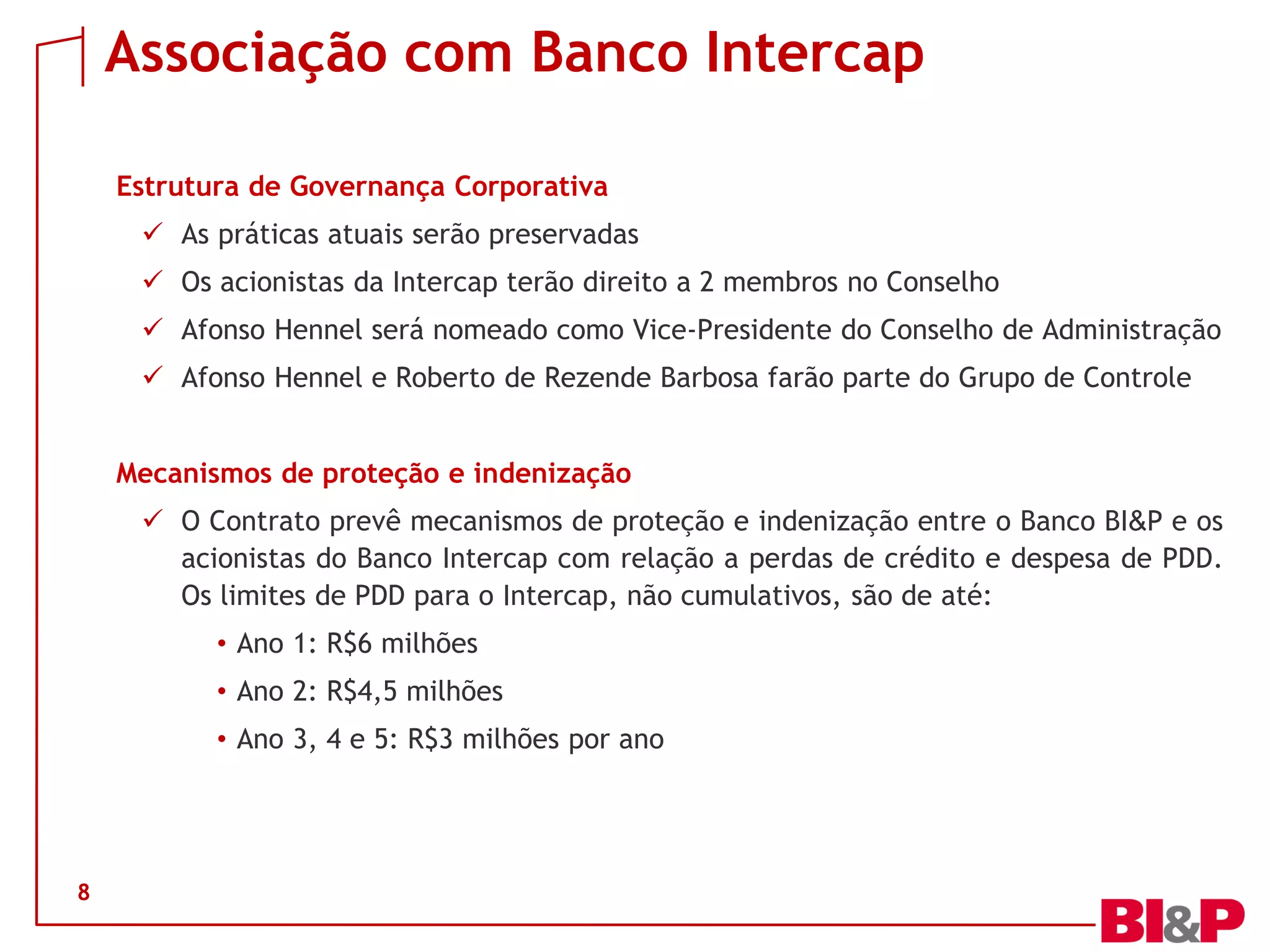 Associação com Banco Intercap
Estrutura de Governança Corporativa
 As práticas atuais serão preservadas
 Os acionistas da Intercap terão direito a 2 membros no Conselho
 Afonso Hennel será nomeado como Vice-Presidente do Conselho de Administração
 Afonso Hennel e Roberto de Rezende Barbosa farão parte do Grupo de Controle
Mecanismos de proteção e indenização
 O Contrato prevê mecanismos de proteção e indenização entre o Banco BI&P e os
acionistas do Banco Intercap com relação a perdas de crédito e despesa de PDD.
Os limites de PDD para o Intercap, não cumulativos, são de até:
• Ano 1: R$6 milhões
• Ano 2: R$4,5 milhões
• Ano 3, 4 e 5: R$3 milhões por ano
8
 