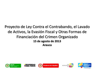 Proyecto de Ley Contra el Contrabando, el Lavado
de Activos, la Evasión Fiscal y Otras Formas de
Financiación del Crimen Organizado
15 de agosto de 2013
Arauca

 