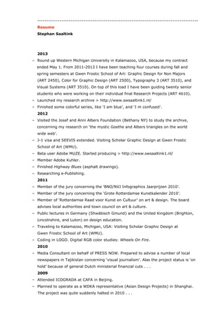 Summary Resume
Stephan Saaltink (1953) has an outstanding career as a typographic and editorial
designer. He started Typography & Other Serious Matters in Rotterdam, and worked at
Total Design in Amsterdam.
As an artdirector he joined a leading Dutch newspaper (NRC Handelsblad) and an opinion
magazine (Vrij Nederland). He introduced two typefaces, Lexicon (Bram den Does) and
Capitolium (Gerard Unger), to a bigger audience in The Netherlands.
Saaltink is dedicated to design education. He was the director of the Willem de Kooning
Academy Rotterdam University, and a visiting scholar at Western Michigan University in
Kalamazoo, USA for two years. Recently Saaltink moved up north to work in Denmark at
Designskolen Kolding.
experience
General publishing [1980-2013].
Book design [1979-2012].
Change and innovation (all the time).
Course leader Graphic Design [1981-1985].
Course leader Visual Communication [1985-1990].
Editorial design (Art Director) [1992-2007].
Educational manager (Head of School / Director) [2007-2011].
Entrepreneur (Founder Typography & Other Serious Matters) [1990-1992].
Head Communication Design [2014].
Corporate publishing: annual reports & corporate magazines [2000-2004].
Leadership (Art Director / Type Director / Head of School / Director) [2000-2011].
Lecturer Color [2011-2013].
Lecturer Graphic Design [2011-2013].
Lecturer Typography [1981-1990 and 2011-2013].
Lecturer Visual Systems [2011-2013].
career
2014
Head Communication Design at Designskolen Kolding (DK).
> https://www.designskolenkolding.dk/
2011-2013
Visiting Scholar Frostic School of Art Western Michigan University (USA)-
> http://www.wmich.edu/art/
 
