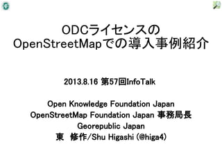 ODCライセンスの
OpenStreetMapでの導入事例紹介
2013.8.16 第57回InfoTalk
Open Knowledge Foundation Japan
OpenStreetMap Foundation Japan 事務局長
Geoｒepublic Japan
東　修作/Shu Higashi (@higa4)
 