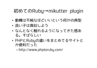 初めてのRuby→mikutter plugin
•  動機は不純なほどいいという何かの典型
•  良い子は真似しよう
•  なんとなく触れるようになってきた感あ
る。すばらしい
•  PHPとRubyの違いをまとめてるサイトと
か便利だった
...