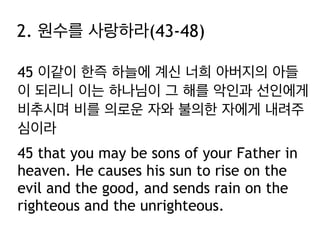 45 이같이 한즉 하늘에 계신 너희 아버지의 아들
이 되리니 이는 하나님이 그 해를 악인과 선인에게
비추시며 비를 의로운 자와 불의한 자에게 내려주
심이라
45 that you may be sons of your Father in
heaven. He causes his sun to rise on the
evil and the good, and sends rain on the
righteous and the unrighteous.
2. 원수를 사랑하라(43-48)
 