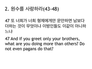 47 또 너희가 너희 형제에게만 문안하면 남보다
더하는 것이 무엇이냐 이방인들도 이같이 아니하
느냐
47 And if you greet only your brothers,
what are you doing more than others? Do
not even pagans do that?
2. 원수를 사랑하라(43-48)
 