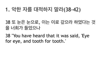 38 또 눈은 눈으로, 이는 이로 갚으라 하였다는 것
을 너희가 들었으나
38 "You have heard that it was said, 'Eye
for eye, and tooth for tooth.'
1. 악한 자를 대적하지 말라(38-42)
 