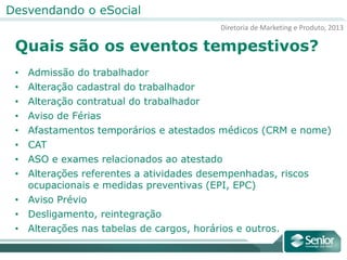 Diretoria de Marketing e Produto, 2013
Desvendando o eSocial
Quais são os eventos tempestivos?
• Admissão do trabalhador
• Alteração cadastral do trabalhador
• Alteração contratual do trabalhador
• Aviso de Férias
• Afastamentos temporários e atestados médicos (CRM e nome)
• CAT
• ASO e exames relacionados ao atestado
• Alterações referentes a atividades desempenhadas, riscos
ocupacionais e medidas preventivas (EPI, EPC)
• Aviso Prévio
• Desligamento, reintegração
• Alterações nas tabelas de cargos, horários e outros.
 