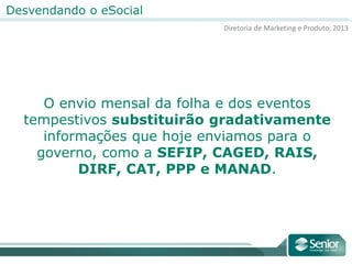 Diretoria de Marketing e Produto, 2013
Desvendando o eSocial
O envio mensal da folha e dos eventos
tempestivos substituirão gradativamente
informações que hoje enviamos para o
governo, como a SEFIP, CAGED, RAIS,
DIRF, CAT, PPP e MANAD.
 