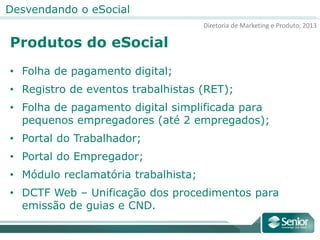 Diretoria de Marketing e Produto, 2013
Desvendando o eSocial
Produtos do eSocial
• Folha de pagamento digital;
• Registro de eventos trabalhistas (RET);
• Folha de pagamento digital simplificada para
pequenos empregadores (até 2 empregados);
• Portal do Trabalhador;
• Portal do Empregador;
• Módulo reclamatória trabalhista;
• DCTF Web – Unificação dos procedimentos para
emissão de guias e CND.
 
