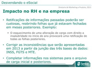 Diretoria de Marketing e Produto, 2013
Desvendando o eSocial
Impacto no RH e na empresa
• Retificações de informações passadas poderão ser
custosas, reabrindo folhas que já estavam fechadas
em meses posteriores. Exemplo:
 O esquecimento de uma alteração de cargo com direito a
insalubridade no inicio do ano provocará uma retificação de
todas as folhas posteriores.
• Corrigir as inconsistências que serão apresentadas
em 2013 a partir da junção das três bases de dados:
INSS, FGTS e MTE.
• Completar informações nos sistemas para o arquivo
de carga inicial e posteriores.
 