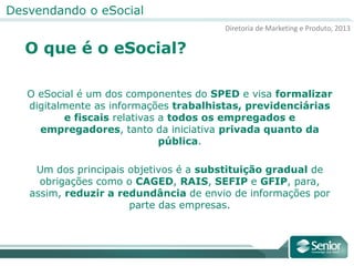 Diretoria de Marketing e Produto, 2013
Desvendando o eSocial
O que é o eSocial?
O eSocial é um dos componentes do SPED e visa formalizar
digitalmente as informações trabalhistas, previdenciárias
e fiscais relativas a todos os empregados e
empregadores, tanto da iniciativa privada quanto da
pública.
Um dos principais objetivos é a substituição gradual de
obrigações como o CAGED, RAIS, SEFIP e GFIP, para,
assim, reduzir a redundância de envio de informações por
parte das empresas.
 