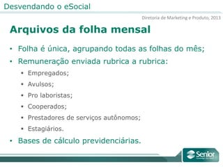 Diretoria de Marketing e Produto, 2013
Desvendando o eSocial
Arquivos da folha mensal
• Folha é única, agrupando todas as folhas do mês;
• Remuneração enviada rubrica a rubrica:
 Empregados;
 Avulsos;
 Pro laboristas;
 Cooperados;
 Prestadores de serviços autônomos;
 Estagiários.
• Bases de cálculo previdenciárias.
 