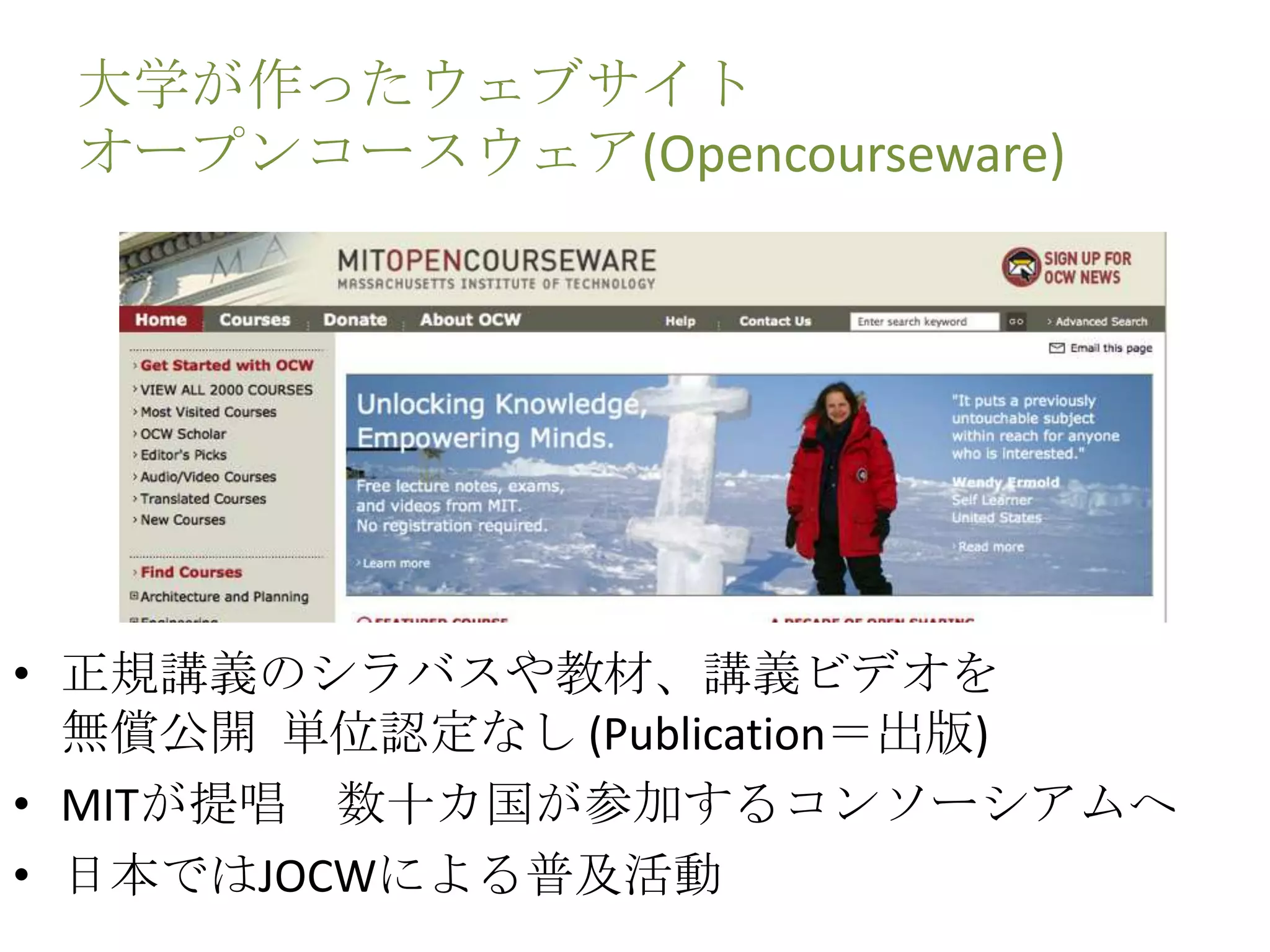 大学が作ったウェブサイト
オープンコースウェア(Opencourseware)
• 正規講義のシラバスや教材、講義ビデオを
無償公開 単位認定なし (Publication＝出版)
• MITが提唱 数十カ国が参加するコンソーシアムへ
• 日本ではJOCWによる普及活動
 