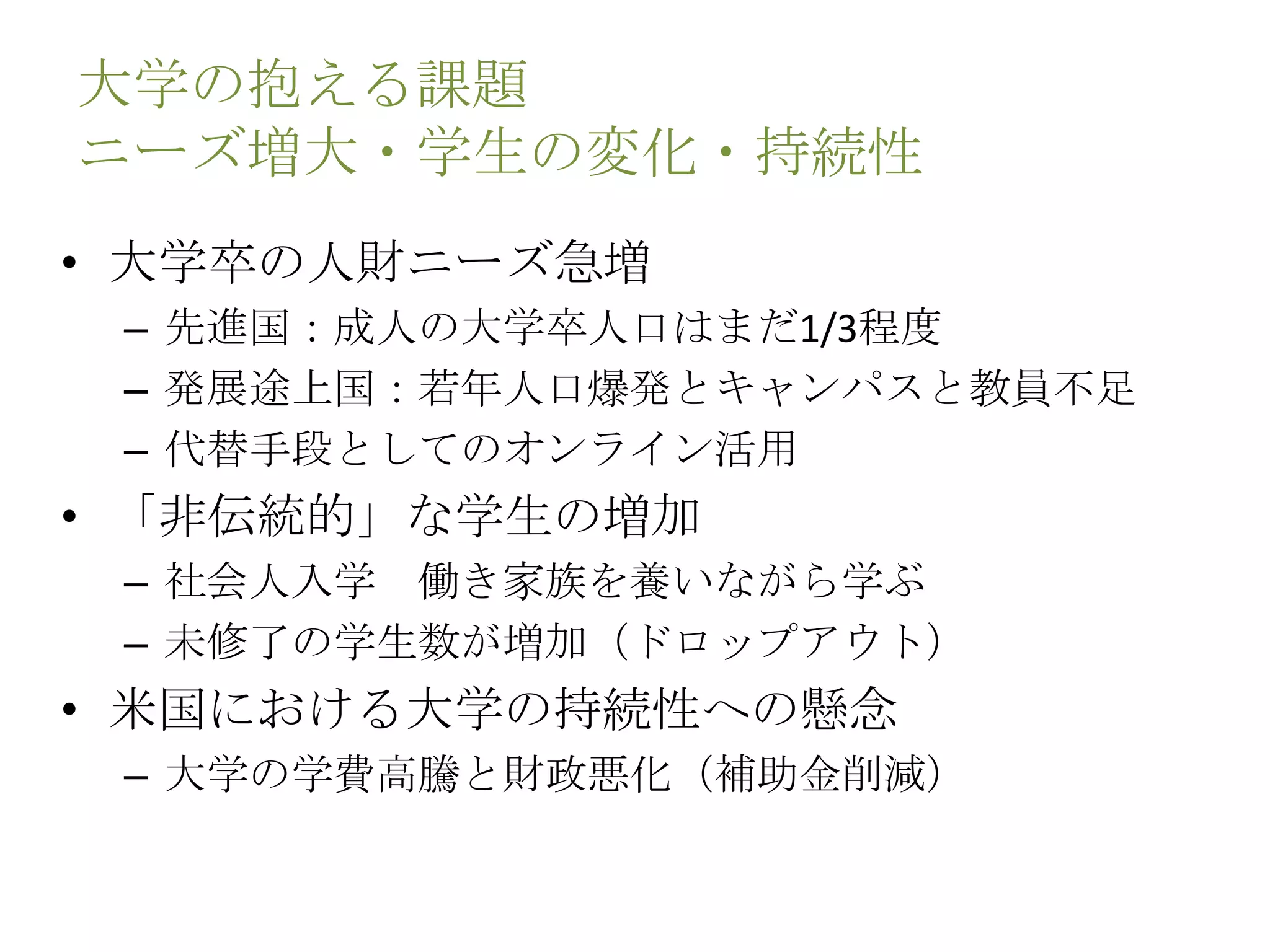 大学の抱える課題
ニーズ増大・学生の変化・持続性
• 大学卒の人財ニーズ急増
– 先進国：成人の大学卒人口はまだ1/3程度
– 発展途上国：若年人口爆発とキャンパスと教員不足
– 代替手段としてのオンライン活用
• 「非伝統的」な学生の増加
– 社会人入学 働き家族を養いながら学ぶ
– 未修了の学生数が増加（ドロップアウト）
• 米国における大学の持続性への懸念
– 大学の学費高騰と財政悪化（補助金削減）
 
