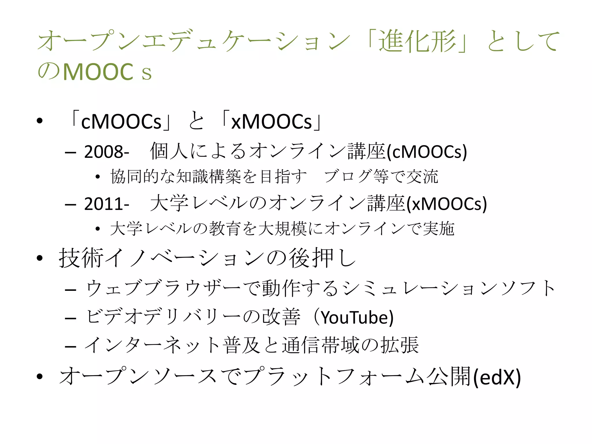 オープンエデュケーション「進化形」として
のMOOCｓ
• 「cMOOCs」と「xMOOCs」
– 2008- 個人によるオンライン講座(cMOOCs)
• 協同的な知識構築を目指す ブログ等で交流
– 2011- 大学レベルのオンライン講座(xMOOCs)
• 大学レベルの教育を大規模にオンラインで実施
• 技術イノベーションの後押し
– ウェブブラウザーで動作するシミュレーションソフト
– ビデオデリバリーの改善（YouTube)
– インターネット普及と通信帯域の拡張
• オープンソースでプラットフォーム公開(edX)
 