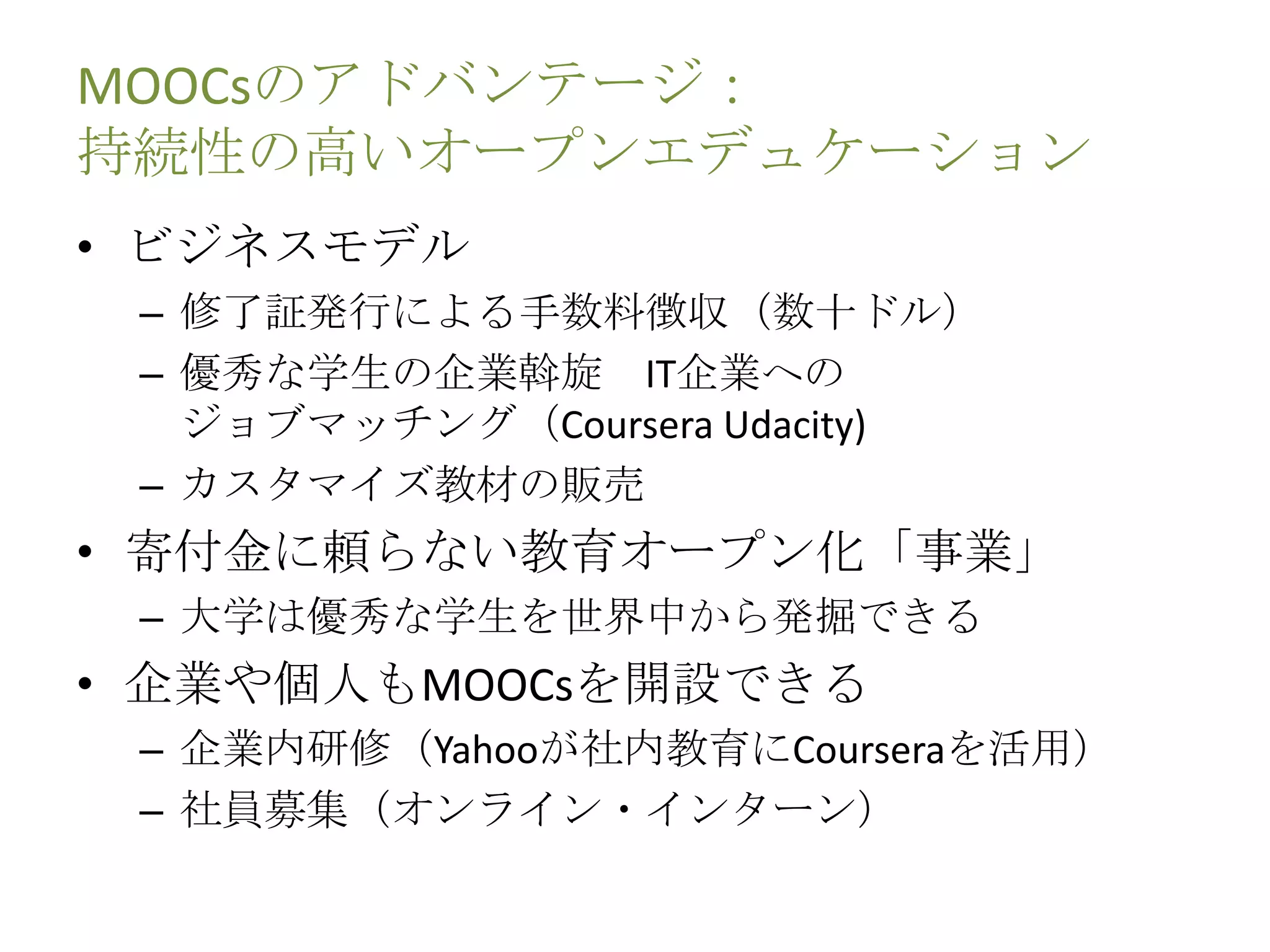 MOOCsのアドバンテージ：
持続性の高いオープンエデュケーション
• ビジネスモデル
– 修了証発行による手数料徴収（数十ドル）
– 優秀な学生の企業斡旋 IT企業への
ジョブマッチング（Coursera Udacity)
– カスタマイズ教材の販売
• 寄付金に頼らない教育オープン化「事業」
– 大学は優秀な学生を世界中から発掘できる
• 企業や個人もMOOCsを開設できる
– 企業内研修（Yahooが社内教育にCourseraを活用）
– 社員募集（オンライン・インターン）
 