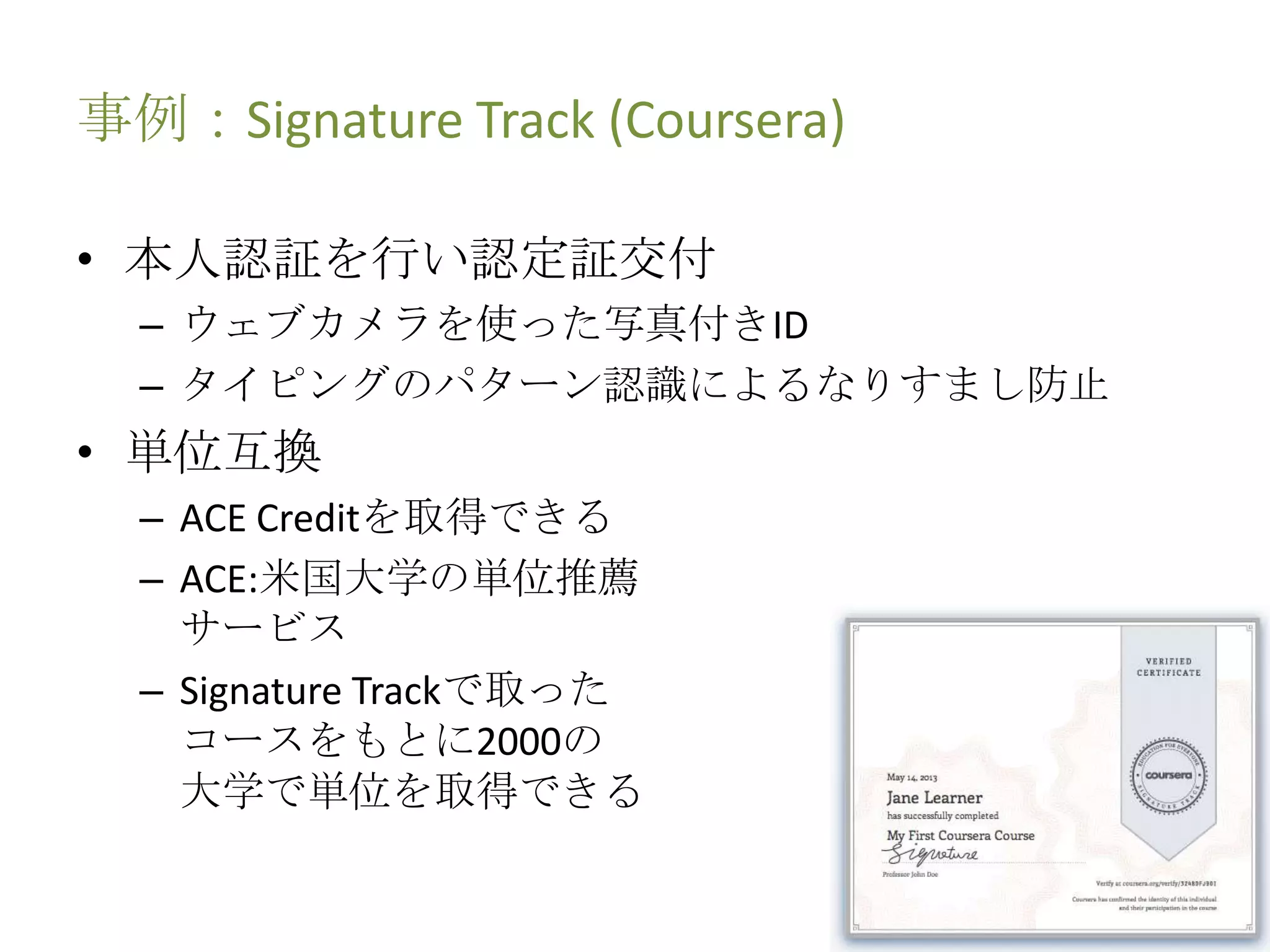 事例：Signature Track (Coursera)
• 本人認証を行い認定証交付
– ウェブカメラを使った写真付きID
– タイピングのパターン認識によるなりすまし防止
• 単位互換
– ACE Creditを取得できる
– ACE:米国大学の単位推薦
サービス
– Signature Trackで取った
コースをもとに2000の
大学で単位を取得できる
 
