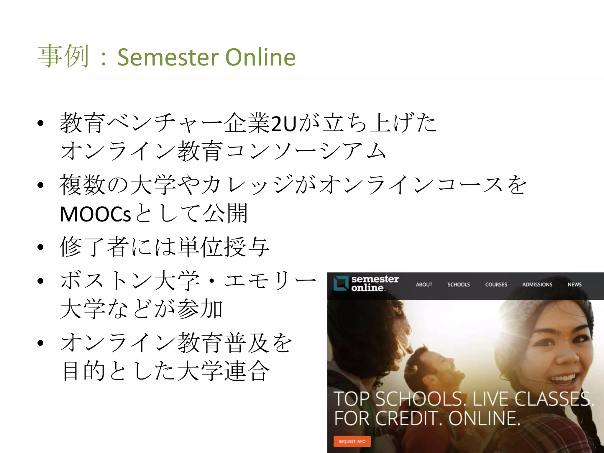 事例：Semester Online
• 教育ベンチャー企業2Uが立ち上げた
オンライン教育コンソーシアム
• 複数の大学やカレッジがオンラインコースを
MOOCsとして公開
• 修了者には単位授与
• ボストン大学・エモリー
大学などが参加
• オンライン教育普及を
目的とした大学連合
 