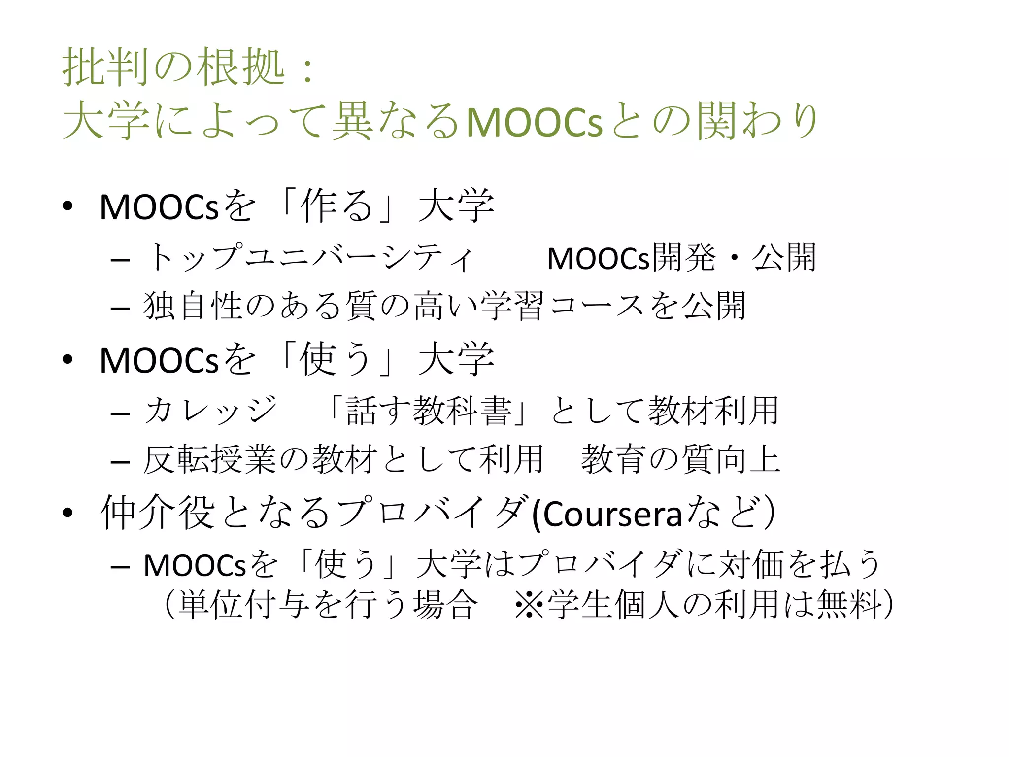 批判の根拠：
大学によって異なるMOOCsとの関わり
• MOOCsを「作る」大学
– トップユニバーシティ MOOCs開発・公開
– 独自性のある質の高い学習コースを公開
• MOOCsを「使う」大学
– カレッジ 「話す教科書」として教材利用
– 反転授業の教材として利用 教育の質向上
• 仲介役となるプロバイダ(Courseraなど）
– MOOCsを「使う」大学はプロバイダに対価を払う
（単位付与を行う場合 ※学生個人の利用は無料）
 