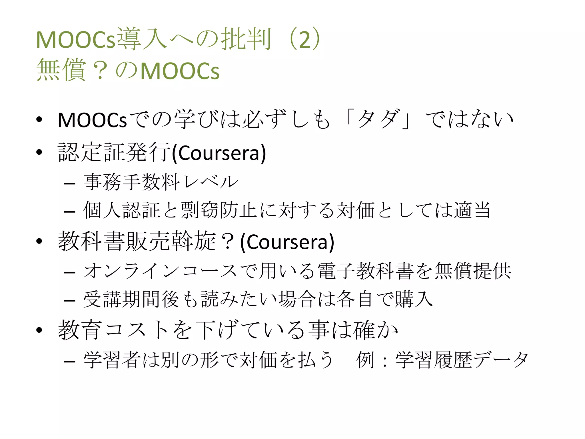 MOOCs導入への批判（2）
無償？のMOOCs
• MOOCsでの学びは必ずしも「タダ」ではない
• 認定証発行(Coursera)
– 事務手数料レベル
– 個人認証と剽窃防止に対する対価としては適当
• 教科書販売斡旋？(Coursera)
– オンラインコースで用いる電子教科書を無償提供
– 受講期間後も読みたい場合は各自で購入
• 教育コストを下げている事は確か
– 学習者は別の形で対価を払う 例：学習履歴データ
 