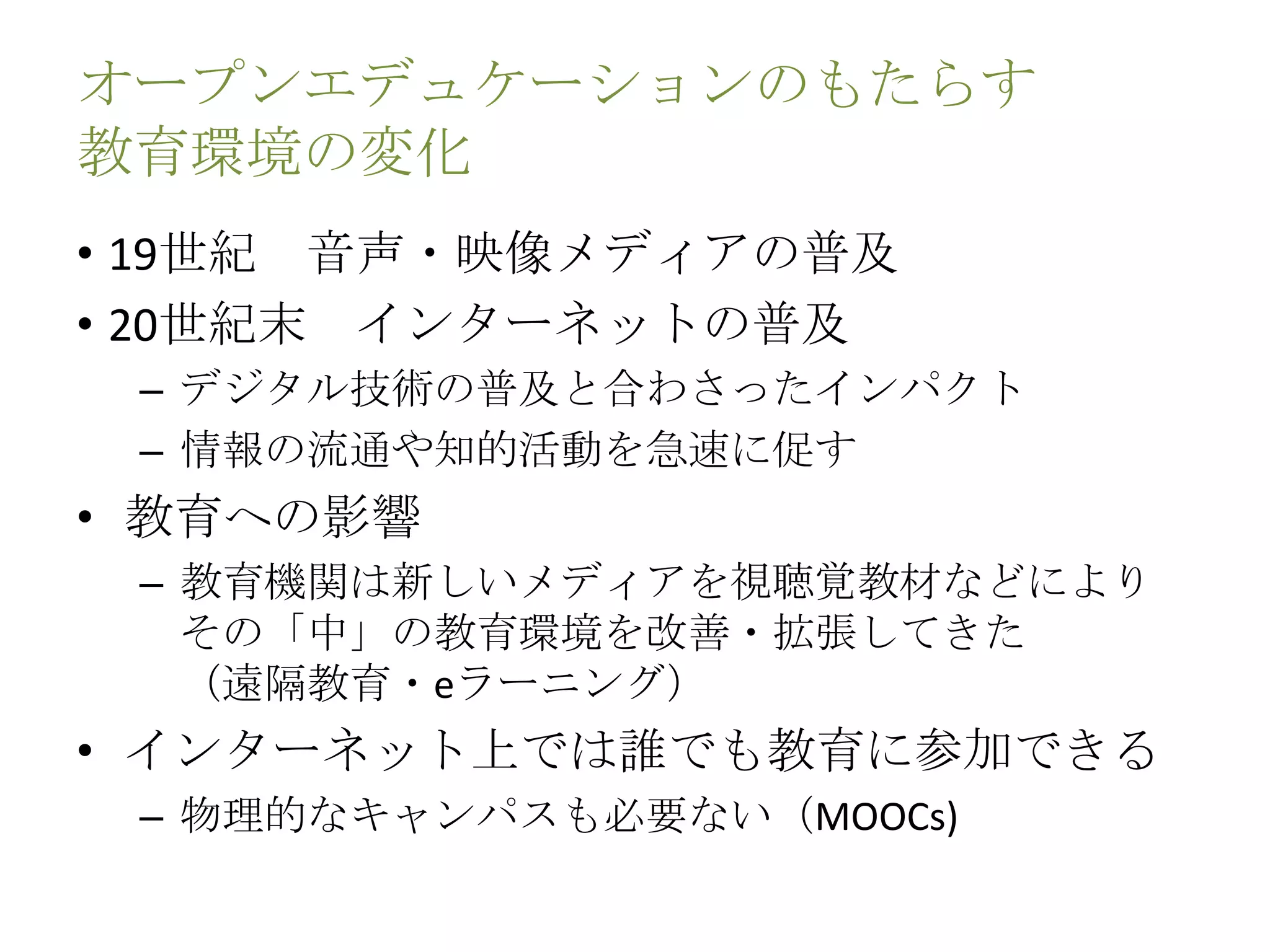 オープンエデュケーションのもたらす
教育環境の変化
• 19世紀 音声・映像メディアの普及
• 20世紀末 インターネットの普及
– デジタル技術の普及と合わさったインパクト
– 情報の流通や知的活動を急速に促す
• 教育への影響
– 教育機関は新しいメディアを視聴覚教材などにより
その「中」の教育環境を改善・拡張してきた
（遠隔教育・eラーニング）
• インターネット上では誰でも教育に参加できる
– 物理的なキャンパスも必要ない（MOOCs)
 